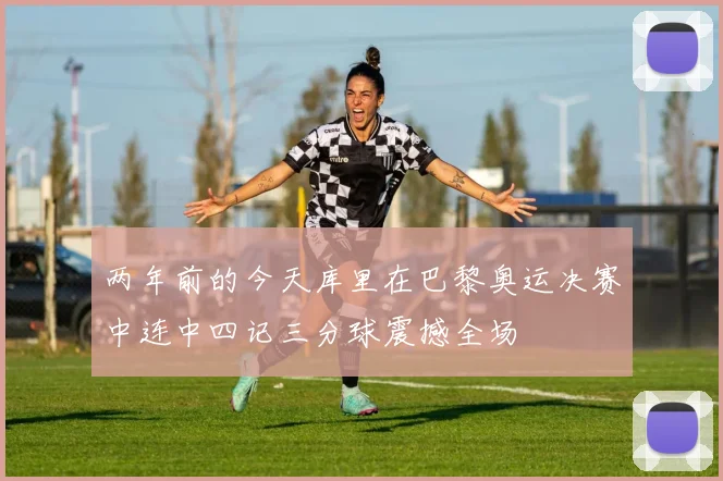 两年前的今天库里在巴黎奥运决赛中连中四记三分球震撼全场