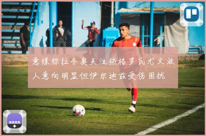 意媒称拉齐奥关注热格罗瓦尤文放人意向明显但伊尔迪兹受伤困扰