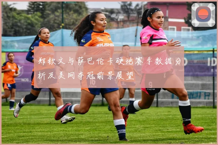 郑钦文与萨巴伦卡硬地赛季数据分析及美网夺冠前景展望
