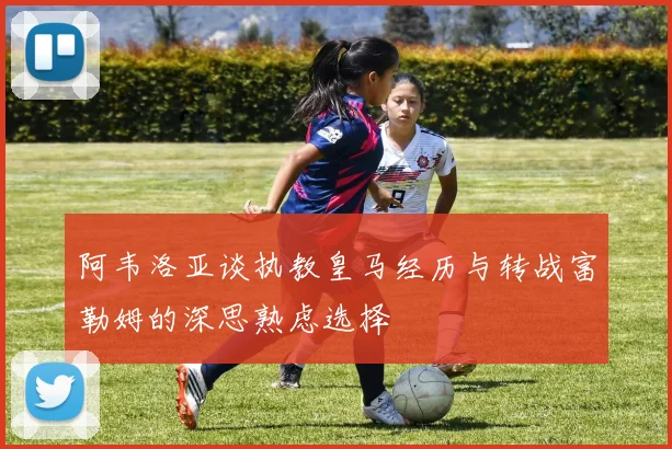 阿韦洛亚谈执教皇马经历与转战富勒姆的深思熟虑选择
