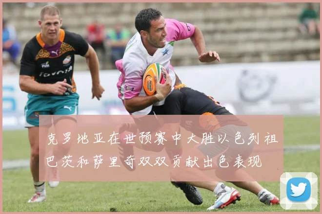 克罗地亚在世预赛中大胜以色列祖巴茨和萨里奇双双贡献出色表现