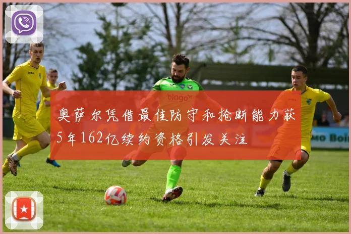 奥萨尔凭借最佳防守和抢断能力获5年162亿续约资格引发关注