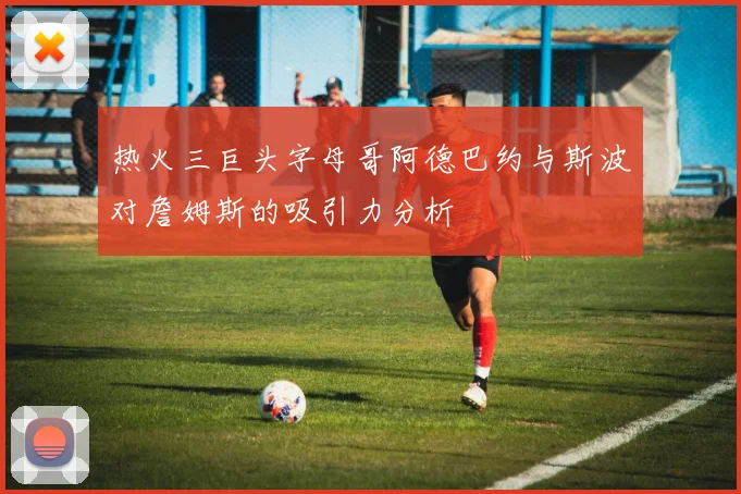 热火三巨头字母哥阿德巴约与斯波对詹姆斯的吸引力分析