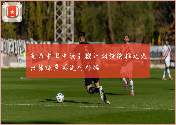 皇马中卫中场引援计划持续推进先出售球员再进行补强