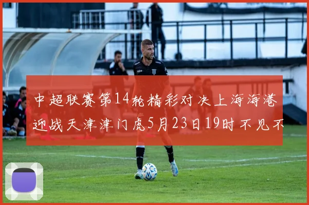 中超联赛第14轮精彩对决上海海港迎战天津津门虎5月23日19时不见不散