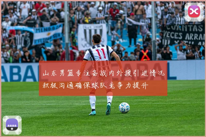 山东男篮专注备战内外援引进情况积极沟通确保球队竞争力提升