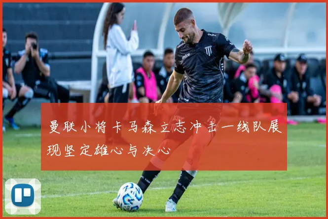 曼联小将卡马森立志冲击一线队展现坚定雄心与决心