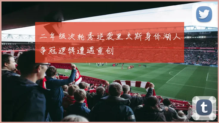 二年级次轮秀逆袭里夫斯身价湖人争冠逻辑遭遇重创