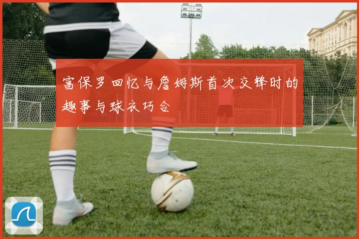 富保罗回忆与詹姆斯首次交锋时的趣事与球衣巧合