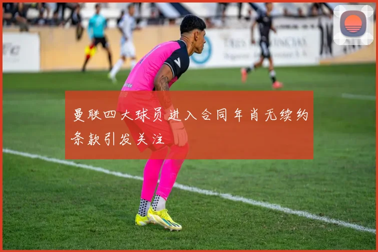 曼联四大球员进入合同年肖无续约条款引发关注