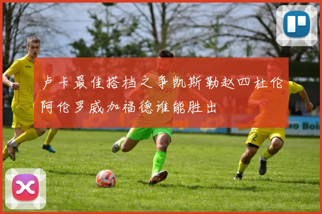 卢卡最佳搭档之争凯斯勒赵四杜伦阿伦罗威加福德谁能胜出