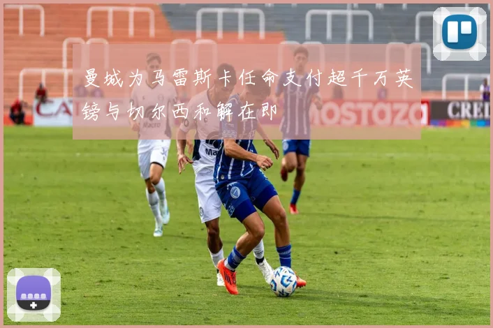 曼城为马雷斯卡任命支付超千万英镑与切尔西和解在即