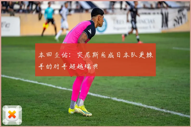 本田圭佑：突尼斯或成日本队更棘手的对手超越瑞典
